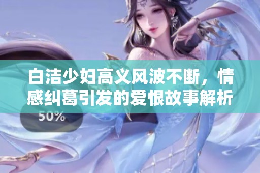 白洁少妇高义风波不断，情感纠葛引发的爱恨故事解析