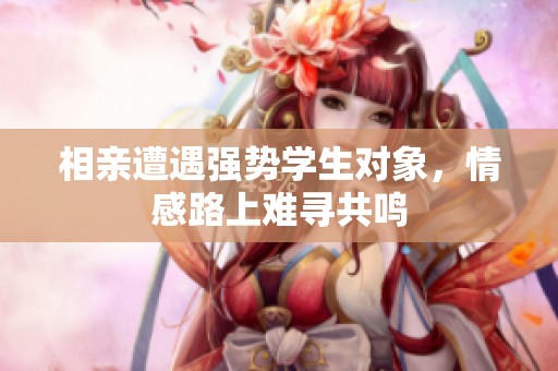相亲遭遇强势学生对象，情感路上难寻共鸣