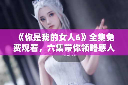 《你是我的女人6》全集免费观看，六集带你领略感人故事