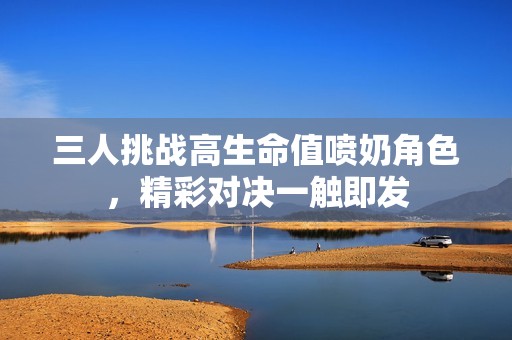 三人挑战高生命值喷奶角色，精彩对决一触即发