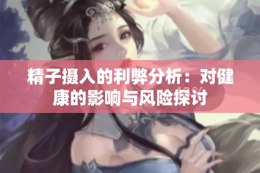 精子摄入的利弊分析：对健康的影响与风险探讨