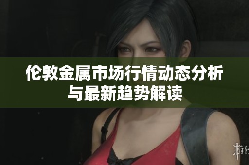 伦敦金属市场行情动态分析与最新趋势解读