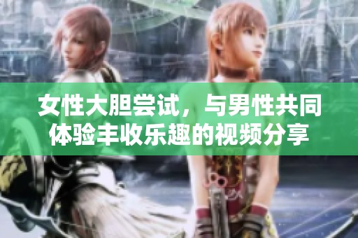 女性大胆尝试，与男性共同体验丰收乐趣的视频分享