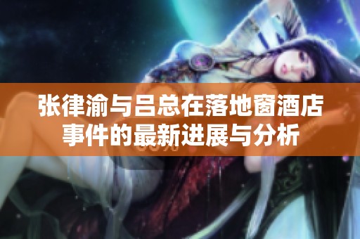 张律渝与吕总在落地窗酒店事件的最新进展与分析