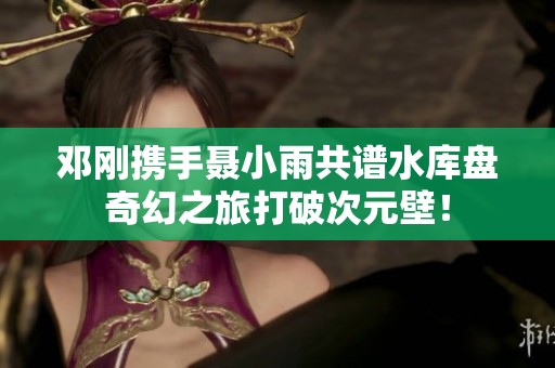 邓刚携手聂小雨共谱水库盘奇幻之旅打破次元壁！