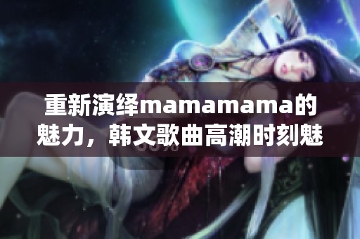重新演绎mamamama的魅力，韩文歌曲高潮时刻魅力无限