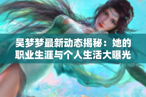 吴梦梦最新动态揭秘：她的职业生涯与个人生活大曝光