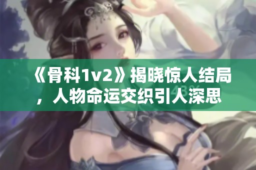 《骨科1v2》揭晓惊人结局，人物命运交织引人深思
