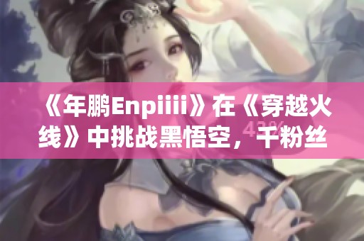 《年鹏Enpiiii》在《穿越火线》中挑战黑悟空，千粉丝千作品齐期待！