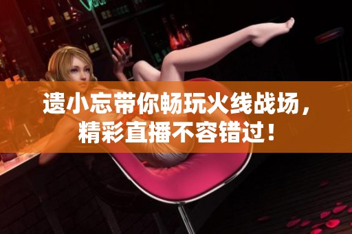 遗小忘带你畅玩火线战场，精彩直播不容错过！