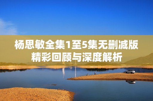 杨思敏全集1至5集无删减版精彩回顾与深度解析