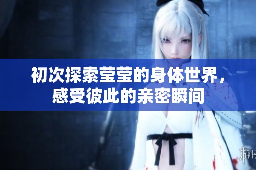 初次探索莹莹的身体世界，感受彼此的亲密瞬间