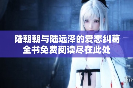 陆朝朝与陆远泽的爱恋纠葛全书免费阅读尽在此处