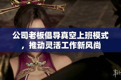 公司老板倡导真空上班模式，推动灵活工作新风尚