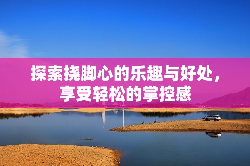 探索挠脚心的乐趣与好处，享受轻松的掌控感
