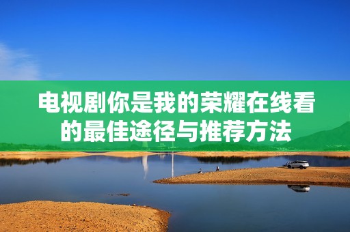 电视剧你是我的荣耀在线看的最佳途径与推荐方法