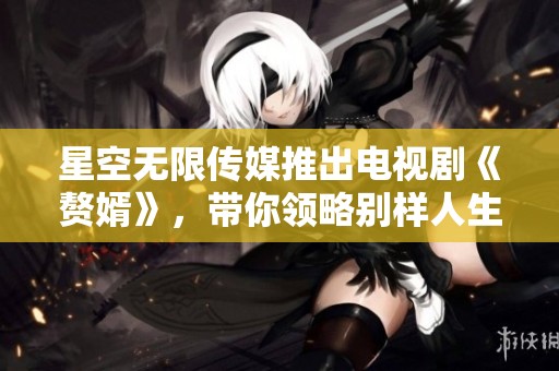 星空无限传媒推出电视剧《赘婿》，带你领略别样人生精彩故事