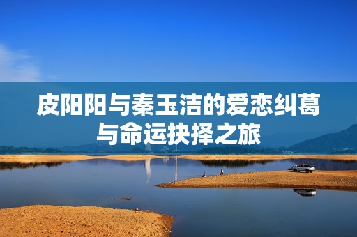 皮阳阳与秦玉洁的爱恋纠葛与命运抉择之旅