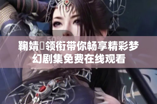 鞠婧祎领衔带你畅享精彩梦幻剧集免费在线观看