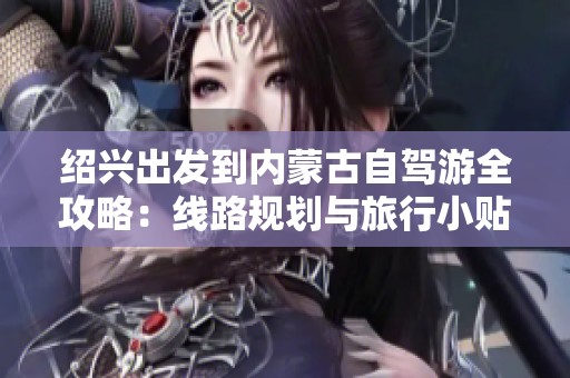 绍兴出发到内蒙古自驾游全攻略：线路规划与旅行小贴士