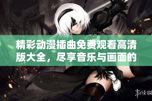 精彩动漫插曲免费观看高清版大全，尽享音乐与画面的完美结合