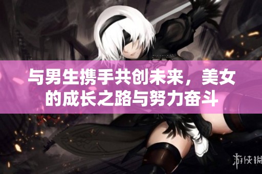 与男生携手共创未来，美女的成长之路与努力奋斗