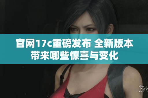 官网17c重磅发布 全新版本带来哪些惊喜与变化