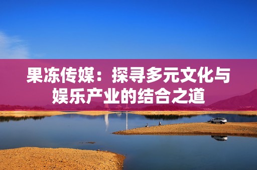 果冻传媒：探寻多元文化与娱乐产业的结合之道