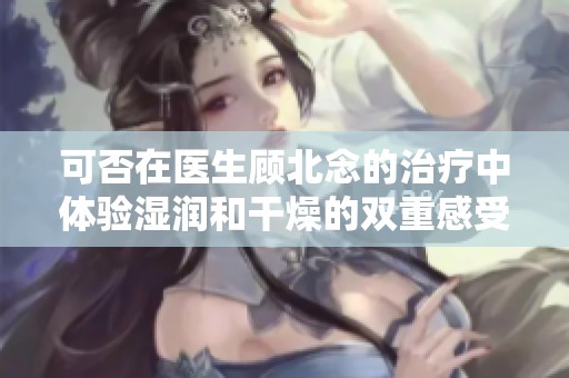 可否在医生顾北念的治疗中体验湿润和干燥的双重感受