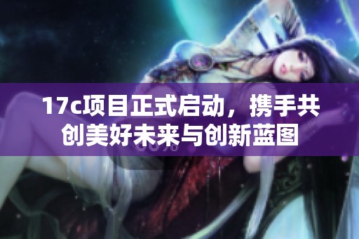 17c项目正式启动，携手共创美好未来与创新蓝图