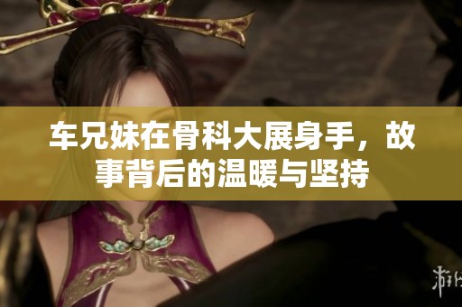 车兄妹在骨科大展身手，故事背后的温暖与坚持