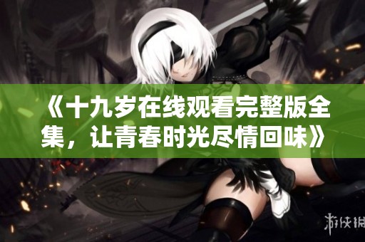 《十九岁在线观看完整版全集，让青春时光尽情回味》