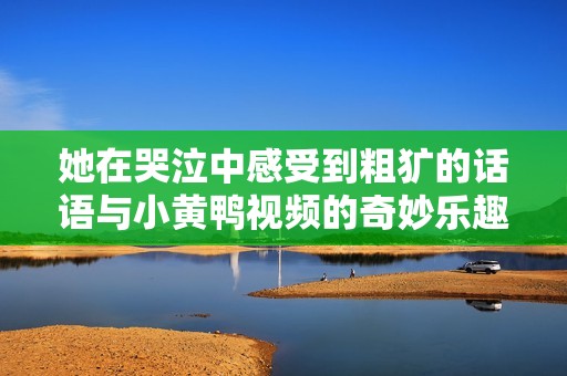 她在哭泣中感受到粗犷的话语与小黄鸭视频的奇妙乐趣