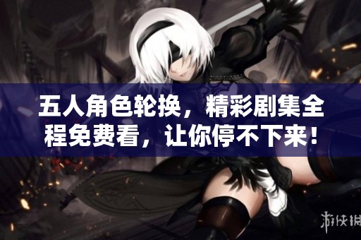 五人角色轮换，精彩剧集全程免费看，让你停不下来！