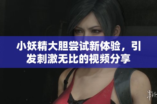 小妖精大胆尝试新体验，引发刺激无比的视频分享