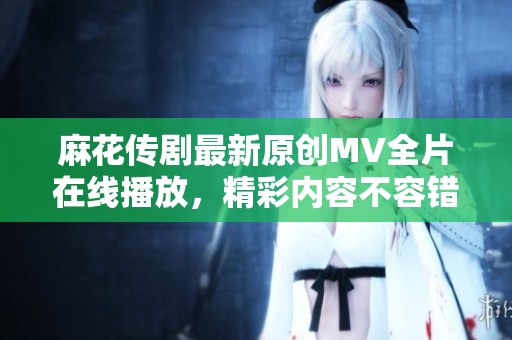 麻花传剧最新原创MV全片在线播放，精彩内容不容错过！