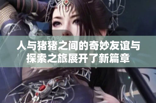 人与猪猪之间的奇妙友谊与探索之旅展开了新篇章
