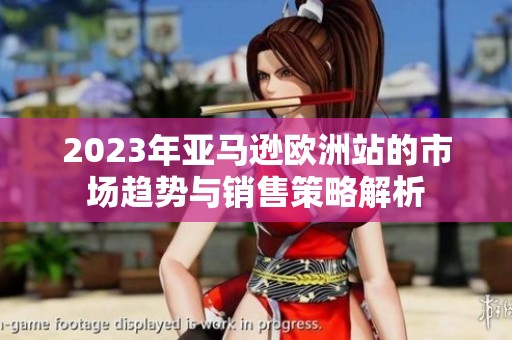 2023年亚马逊欧洲站的市场趋势与销售策略解析