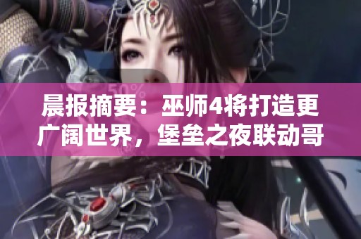 晨报摘要：巫师4将打造更广阔世界，堡垒之夜联动哥斯拉即将来袭