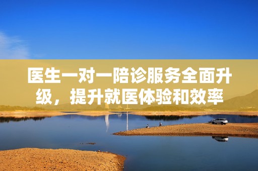 医生一对一陪诊服务全面升级，提升就医体验和效率