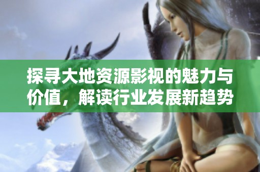 探寻大地资源影视的魅力与价值，解读行业发展新趋势