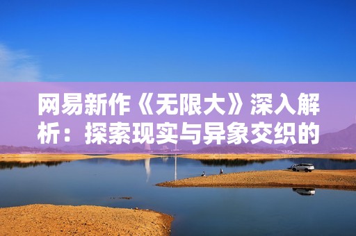 网易新作《无限大》深入解析：探索现实与异象交织的开放世界冒险