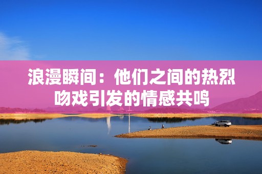 浪漫瞬间：他们之间的热烈吻戏引发的情感共鸣