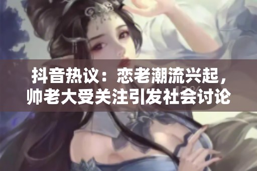 抖音热议：恋老潮流兴起，帅老大受关注引发社会讨论