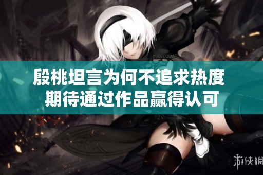 殷桃坦言为何不追求热度 期待通过作品赢得认可