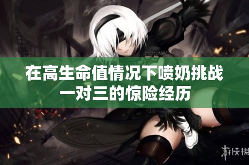 在高生命值情况下喷奶挑战一对三的惊险经历