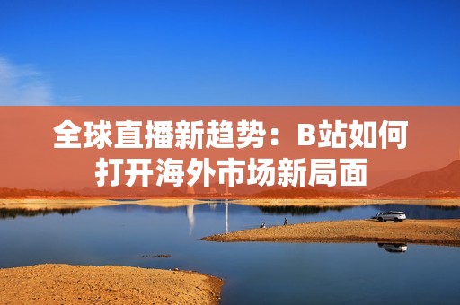 全球直播新趋势：B站如何打开海外市场新局面