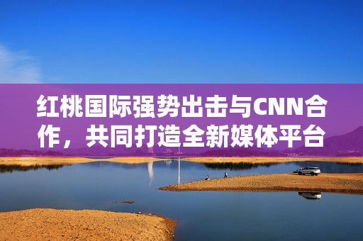 红桃国际强势出击与CNN合作，共同打造全新媒体平台