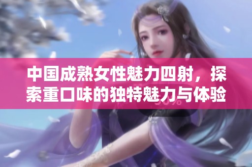 中国成熟女性魅力四射，探索重口味的独特魅力与体验
