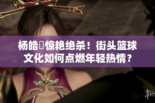 杨皓喆惊艳绝杀！街头篮球文化如何点燃年轻热情？